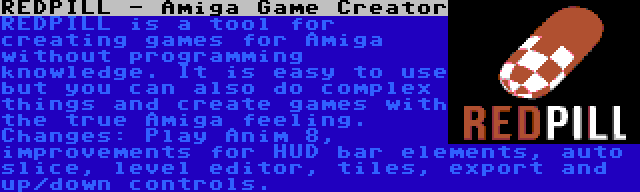 REDPILL - Amiga Game Creator | REDPILL is a tool for creating games for Amiga without programming knowledge. It is easy to use but you can also do complex things and create games with the true Amiga feeling. Changes: Play Anim 8, improvements for HUD bar elements, auto slice, level editor, tiles, export and up/down controls.