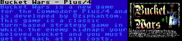 Bucket Wars - Plus/4 | Bucket Wars is a new game for the Commodore Plus/4 and is developed by Oziphantom. This game is a classic turn-based strategy game in which the enemy kidnaps your beloved bucket and you must get it back at all costs.