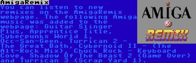 AmigaRemix | You can listen to new remixes on the AmigaRemix webpage. The following Amiga music was added to the webpage: Guitar Slinger Plus, Apprentice Title, Cyberpunks World 1, Occ-San-Geen, Turrican 2 - The Great Bath, Cybernoid II - (The Alt-Rock Mix), Chuck Rock - Keyboard Cove, Shadow Of The Beast 2 (Game Over) and Turrican 3 (Scrap Yard 1).