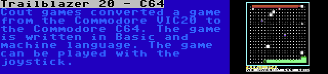 Trailblazer 20 - C64 | Cout games converted a game from the Commodore VIC20 to the Commodore C64. The game is written in Basic and machine language. The game can be played with the joystick.