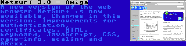 Netsurf 3.0 - Amiga | A new version of the web browser NetSurf is now available. Changes in this version: Improvements for authentication, certificates, HTML, keyboard, JavaScript, CSS, page-info, scaling and ARexx.