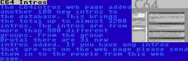 C64 Intros | The C64intros web page added another 100 new intros to the database. This brings the total up to almost 3200 intros. The intros are from more than 900 different groups. From the group Brutal there are 31 new intros added. If you have any intros that are not on the web page please send them in to the people from this web page.