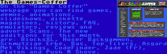 The Games-Coffer | On the Games Coffer webpage you can find games, demos, animations, slideshows, diskette magazines, history, FAQ, emulators, reviews and advert Scans. The new additions for this month are: BlocksXL, Hoser Backgammon, Schmutzige Erbe, Das, Top Tilers, Asgard Met Vikings, CodeFinder, Jade (Fr), Platon and Push N Shove. 