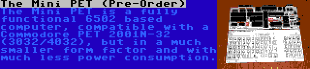 The Mini PET (Pre-Order) | The Mini PET is a fully functional 6502 based computer, compatible with a Commodore PET 2001N-32 (3032/4032), but in a much smaller form factor and with much less power consumption.