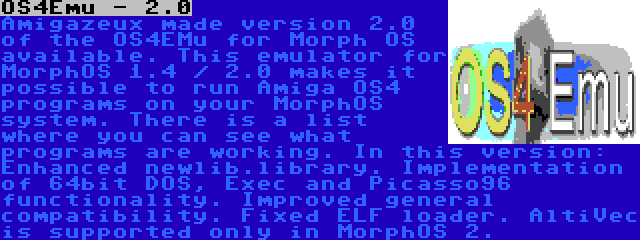 OS4Emu - 2.0 | Amigazeux made version 2.0 of the OS4EMu for Morph OS available. This emulator for MorphOS 1.4 / 2.0 makes it possible to run Amiga OS4 programs on your MorphOS system. There is a list where you can see what programs are working. In this version: Enhanced newlib.library. Implementation of 64bit DOS, Exec and Picasso96 functionality. Improved general compatibility. Fixed ELF loader. AltiVec is supported only in MorphOS 2.