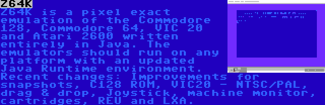 Z64K | Z64K is a pixel exact emulation of the Commodore 128, Commodore 64, VIC 20 and Atari 2600 written entirely in Java. The emulators should run on any platform with an updated Java Runtime environment. Recent changes: Improvements for snapshots, C128 ROM, VIC20 - NTSC/PAL, drag & drop, Joystick, machine monitor, cartridges, REU and LXA.