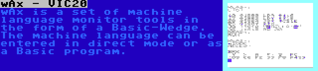 wAx - VIC20 | wAx is a set of machine language monitor tools in the form of a Basic-Wedge. The machine language can be entered in direct mode or as a Basic program.