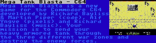 Mega Tank Blasta - C64 | Mega Tank Blasta is a new game for the Commodore C64 developed by Richard Bayliss & Martin Piper (code), Alf Yngve (pixels) and Richard Bayliss (music). Your mission is to send your heavy armored tank through the three different war zones and destroy the enemy forces.