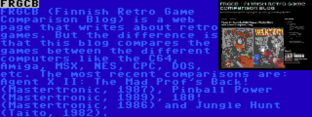 FRGCB | FRGCB (Finnish Retro Game Comparison Blog) is a web page that writes about retro games. But the difference is that this blog compares the games between the different computers like the C64, Amiga, MSX, NES, CPC, DOS, etc. The most recent comparisons are: Agent X II: The Mad Prof's Back! (Mastertronic, 1987), Pinball Power (Mastertronic, 1989), 180! (Mastertronic, 1986) and Jungle Hunt (Taito, 1982).