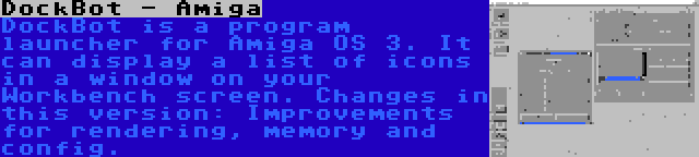 DockBot - Amiga | DockBot is a program launcher for Amiga OS 3. It can display a list of icons in a window on your Workbench screen. Changes in this version: Improvements for rendering, memory and config.