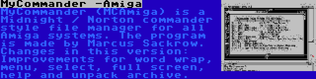 MyCommander -Amiga | MyCommander (MCAmiga) is a Midnight / Norton commander style file manager for all Amiga systems. The program is made by Marcus Sackrow. Changes in this version: Improvements for word wrap, menu, select, full screen, help and unpack archive.