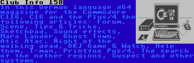 Club Info 158 | In this German language d64 magazine for the Commodore C116, C16 and the Plus/4 the following articles: Forum, Scene, Tips & Tricks, Sketchpad, Sound effects, Mars Lander, Ghost Town, Atic Atac, Night of the walking dead, DKJ Game & Watch, Help them, T-man, Printfox Pus/4, The search of the nether regions, Suspect and other systems.