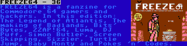 FREEZE64 - 36 | FREEZE64 is a fanzine for Commodore 64 gamers and hackers. In this edition: The Legend of Atlantis, The making of Badlands, Bits' Bytes, ZZAP!64, Luma, DJ Puff, Simon Butler, Screen Skipping, Sizzler, Turtle Jump, Baby Monty and Pokes 'n' Codes.