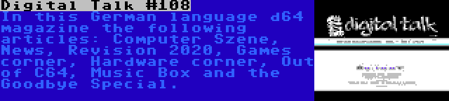 Digital Talk #108 | In this German language d64 magazine the following articles: Computer Szene, News, Revision 2020, Games corner, Hardware corner, Out of C64, Music Box and the Goodbye Special.