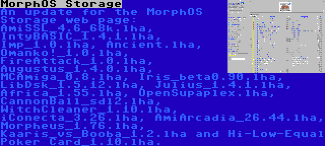 MorphOS Storage | An update for the MorphOS Storage web page: AmiSSL_4.6_68k.lha, IntyBASIC_1.4.1.lha, Imp_1.0.lha, Ancient.lha, Omanko!_1.0.lha, FireAttack_1.0.lha, Augustus_1.4.0.lha, MCAmiga_0.8.lha, Iris_beta0.90.lha, LibDsk_1.5.12.lha, Julius_1.4.1.lha, Africa_1.55.lha, OpenSupaplex.lha, CannonBall_sdl2.lha, WitchCleaner_1.10.lha, iConecta_3.26.lha, AmiArcadia_26.44.lha, Morpheus_1.76.lha, Kaaris_vs_Booba_1.2.lha and Hi-Low-Equal Poker Card_1.10.lha.