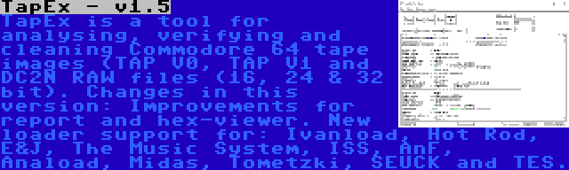 TapEx - v1.5 | TapEx is a tool for analysing, verifying and cleaning Commodore 64 tape images (TAP V0, TAP V1 and DC2N RAW files (16, 24 & 32 bit). Changes in this version: Improvements for report and hex-viewer. New loader support for: Ivanload, Hot Rod, E&J, The Music System, ISS, AnF, Anaload, Midas, Tometzki, SEUCK and TES.