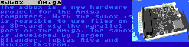 sdbox - Amiga | The sdbox is a new hardware project for the Amiga computers. With the sdbox is is possible to use files on a SD-card via the parallel port of the Amiga. The sdbox is developed by Jorgen Bilander, Tobias Niva and Niklas Ekström.