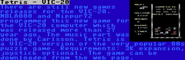 Tetris - VIC-20 | There are still new games releases for the VIC-20. NBLA000 and Nippur72 programmed this new game for the VIC-20 computer which was released more than 27 year ago. The music part was done by Carlsson. Tetris is a VIC-20 version of the very popular 80s puzzle game. Requirements: 3K expansion, joystick optional. The game can be downloaded from the web page.