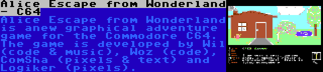 Alice Escape from Wonderland - C64 | Alice Escape from Wonderland is anew graphical adventure game for the Commodore C64. The game is developed by Wil (code & music), Woz (code), ComSha (pixels & text) and Logiker (pixels).