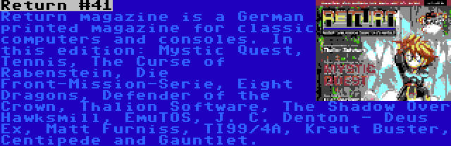 Return #41 | Return magazine is a German printed magazine for classic computers and consoles. In this edition: Mystic Quest, Tennis, The Curse of Rabenstein, Die Front-Mission-Serie, Eight Dragons, Defender of the Crown, Thalion Software, The Shadow Over Hawksmill, EmuTOS, J. C. Denton - Deus Ex, Matt Furniss, TI99/4A, Kraut Buster, Centipede and Gauntlet.