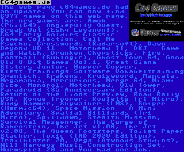 C64games.de | The web page c64games.de had an update. You can now find 6977 games on this web page. The new games are: Amok (Phil64), Angiepuffy Quest, Break Out (Eshy Levanoni), C64 Early Goldies Classic Games Collection, Call Me Psycho, Crosswords (Radarsoft), Dawn Beyond UB-11 - Motorhead II, DKJ - Game and Watch, Drunken Chopsticks, Fire, Football (Sublogic), Ghost Town 64, Good Old 8-Bit Games Vol.1, Great Giana Sisters Junior, Hopper Copper, Klett-Trainings-Software Vokabeltraining Spanisch, Krakens, Kruiswoord, Mancala, Megamania, Mercurious, Merge 64, Miami Dice, Monopol, Motorhead, Old Tower, Paradroid (35 Anniversary Edition), Return of the Lions Preview, Road Rally USA, Rogue Trooper, Roulette Tri Micro), Rudy Hammer, Skywalker (LMS), Sniper (Harmic64), Space Mission - A Mini Adventure, Spatial Billiards (Tri Micro), Spilldown, Stealth Mission, Survival Messenger, The Curse of Rabenstein, The Jet v1.00, The Jet v2.00, The Queen Footsteps, Toilet Paper Stacker, Toxic (TND 2020 Edition), Trailblazer 20, Vega (Atwoods Studios), Will Harveys Music Construction Set, Wurmspiel 20 and You had one Job.