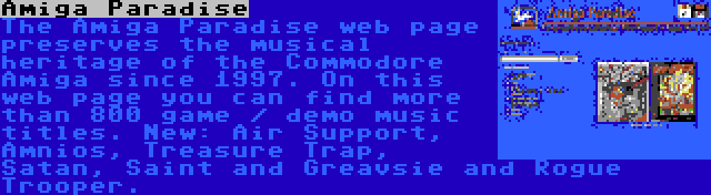 Amiga Paradise | The Amiga Paradise web page preserves the musical heritage of the Commodore Amiga since 1997. On this web page you can find more than 800 game / demo music titles. New: Air Support, Amnios, Treasure Trap, Satan, Saint and Greavsie and Rogue Trooper.