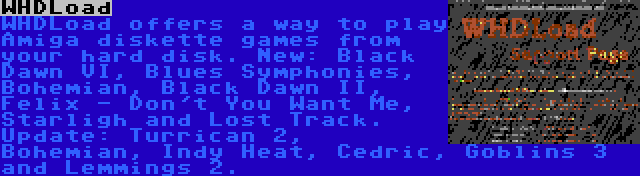 WHDLoad | WHDLoad offers a way to play Amiga diskette games from your hard disk. New: Black Dawn VI, Blues Symphonies, Bohemian, Black Dawn II, Felix - Don't You Want Me, Starligh and Lost Track. Update: Turrican 2, Bohemian, Indy Heat, Cedric, Goblins 3 and Lemmings 2.