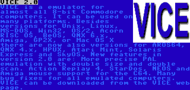 VICE 2.0 | VICE is a emulator for almost all 8-bit Commodore computers. It can be used on many platforms. Besides versions for Unix, Linux, MS-DOS, Win32, OS/2, Acorn RISC OS, BeOS, QNX 6.x, Amiga, GP2X, or Mac OS X there are now also versions for AROS64, QNX 4.x, HPUX, Atari Mint, Solaris Express and SkyOS. New features in version 2.0 are: More precise PAL emulation with double size and double scan. Action Replay 4, StarDos, NEOS and Amiga mouse support for the C64. Many bug fixes for all emulated computers. VICE can be downloaded from the VICE web page.