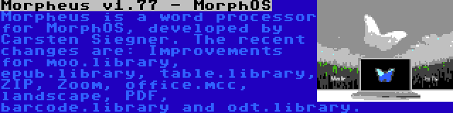  Morpheus v1.77 - MorphOS | Morpheus is a word processor for MorphOS, developed by Carsten Siegner. The recent changes are: Improvements for moo.library, epub.library, table.library, ZIP, Zoom, office.mcc, landscape, PDF, barcode.library and odt.library.