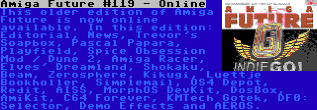 Amiga Future #119 - Online | This older edition of Amiga Future is now online available. In this edition: Editorial, News, Trevor's Soapbox, Pascal Papara, Playfield, Spice Obsession Mod / Dune 2, Amiga Racer, Elves' Dreamland, Shokaku, Beam, Zerosphere, Kikugi, Luettje Bookholler, Simplemail, OS4 Depot, Redit, AISS, MorphOS DevKit, DosBox, AmiKit, C64 Forever, KMTech Gotek, DF0: Selector, Demo Effects and AEROS.