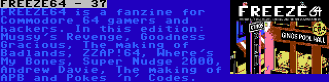 FREEZE64 - 37 | FREEZE64 is a fanzine for Commodore 64 gamers and hackers. In this edition: Mugsy's Revenge, Goodness Gracious, The making of Badlands, ZZAP!64, Where's My Bones, Super Nudge 2000, Andrew Davie, The making of APB and Pokes 'n' Codes.