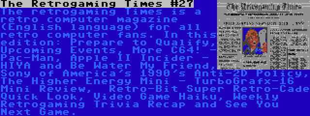 The Retrogaming Times #27 | The retrogaming Times is a retro computer magazine (English language) for all retro computer fans. In this edition: Prepare to Qualify, Upcoming Events, More C64! - Pac-Man, Apple II Incider - HIYA and Be Water My Friend, Sony of America's 1990's Anti-2D Policy, The Higher Energy Mini - TurboGrafx-16 Mini Review,  Retro-Bit Super Retro-Cade Quick Look, Video Game Haiku, Weekly Retrogaming Trivia Recap and See You Next Game.