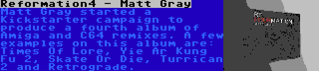 Reformation4 - Matt Gray | Matt Gray started a Kickstarter campaign to produce a fourth album of Amiga and C64 remixes. A few examples on this album are: Times Of Lore, Yie Ar Kung Fu 2, Skate Or Die, Turrican 2 and Retrograde.