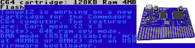 C64 cartridge: 128KB Ram 4MB Flash | Tonyp12 is working on a new cartridge for the Commodore C64 computer. The features are: Cart mode (2 x 8 kByte), 64K ram spy mode, DMA mode (6510 disabled, mcu at 48MHz or 8MHz) and an USB firmware bootloader.