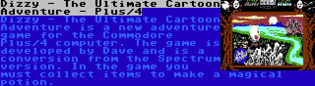 Dizzy - The Ultimate Cartoon Adventure - Plus/4 | Dizzy - The Ultimate Cartoon Adventure is a new adventure game for the Commodore Plus/4 computer. The game is developed by Dave and is a conversion from the Spectrum version. In the game you must collect items to make a magical potion.