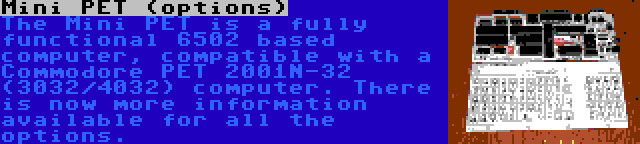 Mini PET (options) | The Mini PET is a fully functional 6502 based computer, compatible with a Commodore PET 2001N-32 (3032/4032) computer. There is now more information available for all the options.