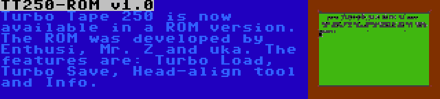 TT250-ROM v1.0 | Turbo Tape 250 is now available in a ROM version. The ROM was developed by Enthusi, Mr. Z and uka. The features are: Turbo Load, Turbo Save, Head-align tool and Info.