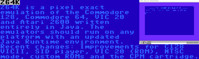 Z64K | Z64K is a pixel exact emulation of the Commodore 128, Commodore 64, VIC 20 and Atari 2600 written entirely in Java. The emulators should run on any platform with an updated Java Runtime environment. Recent changes: Improvements for C128 VICII, SID player, VIC 20 (ROM), NTSC mode, custom ROMs and the CPM cartridge.