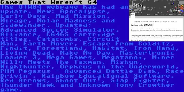 Games That Weren't 64 | The GTW64 webpage has had an update. New: Apocalypse, Early Days, Mad Mission, Mirage, Molar Madness and Sidewinder. Updated: Advanced Soccer Simulator, Alliance, C64GS cartridge titles, Catacombs, Circuit Man, Earth Mover, Escape From Colditz, Findit, Forestland, Habitat, Iron Hand, Living Dead, Make My Day, Mastertronic Loader 3, Mega Games, Megatanoï, Miner Willy Meets The Taxman, Mishun, Nighthunter, Orpheus in the Underworld, PHM Pegasus - Advanced Battle Disk, Race Drivin', Rainbow Educational Software, Red Arrows, Shoot Out!, Slap Fighter, Thunder Hawk and Unknown Tony Crowther game.