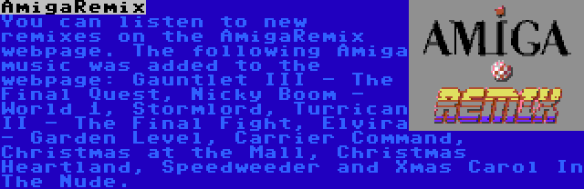 AmigaRemix | You can listen to new remixes on the AmigaRemix webpage. The following Amiga music was added to the webpage: Gauntlet III - The Final Quest, Nicky Boom - World 1, Stormlord, Turrican II - The Final Fight, Elvira - Garden Level, Carrier Command, Christmas at the Mall, Christmas Heartland, Speedweeder and Xmas Carol In The Nude.