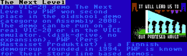 The Next Level | The VIC-20 demo The Next Level by PWP won second place in the oldskool demo category on Assembly 2008. The demo can be run on a real VIC-20 or in the VICE emulator. (disk-drive, no expansion). PWP (Pers' Wastaiset Produktiot) is a Finnish demogroup founded in 1994. PWP is known for their story line based demos.