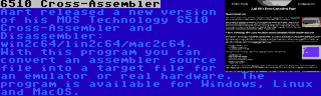 6510 Cross-Assembler | Aart released a new version of his MOS Technology 6510 Cross-Assembler and Disassembler: win2c64/lin2c64/mac2c64. With this program you can convert an assembler source file into a target file for an emulator or real hardware. The program is available for Windows, Linux and MacOS.