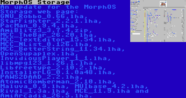 MorphOS Storage | An update for the MorphOS Storage web page: GNU_Robbo_0.66.lha, StarFighter_2.2.1.lha, PacMan_0.9.4.lha, AmiBlitz3_3.7.4.zip, MCC_TheBar_26.20.lha, MCC_TextEditor_15.54.lha, MCC_NList_0.126.lha, MCC_BetterString_11.34.lha, OpenSupaplex.lha, InvidiousPlayer_1_1.lha, libmpg123_1.26.1.lha, Libfreetype_2.10.2.lha, InstallerLG_0.1.0a48.lha, PAWS2DAAD_2.2.lha, AtomicBomberman_2.10.lha, Maluva_0.9.lha, MUIbase_4.2.lha, Rival_1.3a.lha, MCE_11.9.lha and AmiArcadia_26.5.lha.
