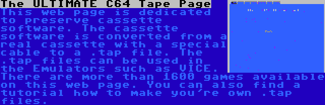 The ULTIMATE C64 Tape Page | This web page is dedicated to preserve cassette software. The cassette software is converted from a real cassette with a special cable to a .tap file. The .tap files can be used in the Emulators such as VICE. There are more than 1600 games available on this web page. You can also find a tutorial how to make you're own .tap files.