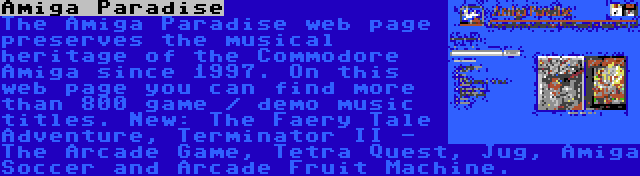 Amiga Paradise | The Amiga Paradise web page preserves the musical heritage of the Commodore Amiga since 1997. On this web page you can find more than 800 game / demo music titles. New: The Faery Tale Adventure, Terminator II - The Arcade Game, Tetra Quest, Jug, Amiga Soccer and Arcade Fruit Machine.