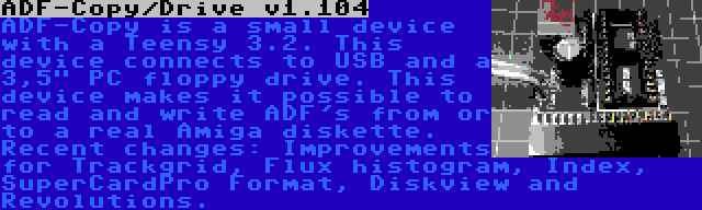 ADF-Copy/Drive v1.104 | ADF-Copy is a small device with a Teensy 3.2. This device connects to USB and a 3,5 PC floppy drive. This device makes it possible to read and write ADF's from or to a real Amiga diskette. Recent changes: Improvements for Trackgrid, Flux histogram, Index, SuperCardPro Format, Diskview and Revolutions.