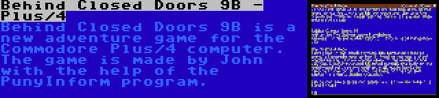 Behind Closed Doors 9B - Plus/4 | Behind Closed Doors 9B is a new adventure game for the Commodore Plus/4 computer. The game is made by John with the help of the PunyInform program.