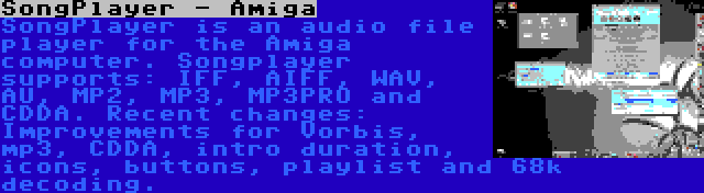 SongPlayer - Amiga | SongPlayer is an audio file player for the Amiga computer. Songplayer supports: IFF, AIFF, WAV, AU, MP2, MP3, MP3PRO and CDDA. Recent changes: Improvements for Vorbis, mp3, CDDA, intro duration, icons, buttons, playlist and 68k decoding.