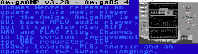 AmigaAMP v3.28 - AmigaOS 4 | Thomas Wenzel released an update of his music player for the Amiga. AmigaAMP is a GUI based MPEG audio player, but it can also play AIFF, WAV and FLAC files. Changes in this version: Improvement for URL requester, ICY, ID3v2, Loading, PLS, sndfile and an update for the Swedish language.