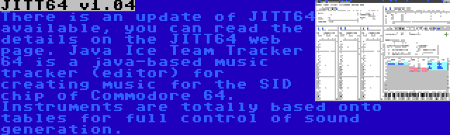 JITT64 v1.04 | There is an update of JITT64 available, you can read the details on the JITT64 web page. Java Ice Team Tracker 64 is a java-based music tracker (editor) for creating music for the SID chip of Commodore 64. Instruments are totally based onto tables for full control of sound generation.